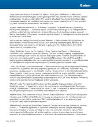 "What Healthcare and Life Sciences CIOs Need to Know About Blockchain" — Blockchain
technologies are extremely hyped and are gaining visibility as a potential means for linking complex
healthcare and life science information. This research articulates the potential for the technology,
investigates areas that will most likely be impacted, and gives a roadmap for short-term entry and
long-term planning for healthcare and life science CIOs.
"Explore Blockchain's Potential in Life Science Companies' Track-and-Trace and Serialization
Development Strategies" — Numerous reports cite blockchain as the "go-to" to meet global track-
and-trace and serialization compliance mandates. However, the technology is largely unproven.
Supply chain leaders in life science companies use this research to clearly position the true potential
of blockchain's capabilities.
"Blockchain Not Ready to Unchain Customer Rewards" — Blockchain technology provides an
option to make reward models more flexible, while delivering operational gains. However, the
challenges facing such initiatives will demand to go beyond the initial intent and deliver truly
transformational business models.
"Could Blockchain Disrupt the Print Industry? Three Possible Use Cases" — Blockchain's
capabilities could be relevant to the print industry. The print industry inherently straddles many
business challenges that combine the physical and digital worlds. Therefore, the print industry, in
many ways, is uniquely suited to scope the potential of blockchain. Internet of Things (IoT) is
another emerging technology that can complement blockchain technologies. It is critical to consider
IoT and blockchain together as they are applied to emerging print industry use cases.
"Toolkit: Blockchain Consortium Initiatives" — Blockchain technology holds the promise of creating
new business ecosystems. However, depending on the use case, these new ecosystems may
require key industry players to join forces by entering into agreements to form blockchain consortia.
These consortia include banks, insurers, healthcare organizations, energy and utility companies,
transportation and logistics companies, and educational institutions. This Toolkit provides an
overview of current consortia and their key characteristics to help CIOs make decisions concerning
selection and potential membership based on their use cases.
"Market Trends: Providers Need Vertical and Context-Specific Strategies to Seize Growth in
Blockchain Market" — Blockchain is among the most impactful digital technologies. Technology
strategic planners must focus on its specific impact to their industry vertical, as well as understand
the competitive dynamics and ecosystems that will help or hurt adoption.
"Market Trends: How Blockchain Impacts Different Vertical Industries" — Blockchain will impact all
industries, and its effect will be felt most in industry-specific processes. As more businesses and
product vendors are trialing blockchain, TSPs need to start planning to see where and how
blockchain could impact their lines of business.
"Market Insight: Survive the Startup Lean Years and Capture the Blockchain Professional Services
Market" — The enormous potential of blockchain professional services compels technology
business unit leaders at service providers to invest now and remain relevant to capture future
market opportunity. Blockchain will require creating a practice structure that can absorb lower
revenue by reducing billable requirements in anticipation of future revenue streams. This approach
Page 12 of 18 Gartner, Inc. | G00352362
 