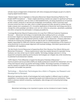 will also require amalgamation of blockchain with other emerging technologies as part of a client's
ongoing digital transformation.
"Market Insight: How to Capitalize on Disruptive Blockchain-Based Advertising Platforms That
Enable GDPR Compliance" — Today's digital advertising markets are subject to significant ad fraud.
Further, many publishers, such as news or retail establishments, are being squeezed out of business
as their content, products or services are increasingly commoditized. Online consumers exert
minimal control over their own data, which is widely exposed and often abused by entities they are
totally unaware are in possession of it. Innovative applications of blockchain technology promise to
change this online paradigm and deliver a win-win-win victory to consumers, advertisers, publishers
and other companies that participate in emerging ad platforms.
"Leverage Blockchain Beyond Cryptocurrency for Long-Term CRM and Customer Experience
Success" — Blockchain technology is fundamentally about adding trust to an untrusted
environment. Digital trust requires that participants agree, explicitly or implicitly, on the mechanisms
to establish digital trust. Decentralized authority models, such as blockchain, introduce alternative
methods for tracking and managing customer data as part of a digital ecosystem. Application
leaders responsible for CRM and customer experience require an understanding of the impacts of
using blockchain to ensure proper alignment with business strategy, information governance and
compliance with regulations.
"Do Not Overly Commit Resources to Supporting Short-Term Revenue From Bitcoin Mining and
Blockchain Processing" — Rising cryptocurrency value has created demand for specialist mining
hardware, but risks remain due to market volatility. Technology strategic planners in mining
equipment companies selecting semiconductor technologies can mitigate risks while transitioning
to potential AI and blockchain markets.
"CSPs Need to Think Differently to Exploit the Disruptive Potential of Blockchain" —
Communications service providers (CSPs) are ideally positioned to benefit from blockchain, but only
if they look beyond using it as another technology enabler. Technology business unit leaders can
use this research to exploit CSP dynamics in blockchain to set the foundation for an innovative
ecosystem and enable new partners.
Technology — Blockchain Technologies Are a Work in Progress, but Research and
Development Is Rampant
Blockchain represents a family of technologies that works together in different ways to achieve
capabilities in exchanging value, representing assets and implementing trust mechanisms. These
build on previous network computing, cryptography, data storage and computing technology
capabilities.
Blockchain technology is too important to ignore, but too immature to invest in heavily.
Gartner, Inc. | G00352362 Page 13 of 18
 