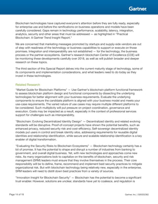 Blockchain technologies have captured everyone's attention before they are fully ready, especially
for enterprise use and before the ramifications on business operations and models have been
carefully considered. Gaps remain in technology performance, scalability, latency, integration,
analytics, security and other areas that must be addressed — as highlighted in "Practical
Blockchain: A Gartner Trend Insight Report."
We are concerned that marketing messages promoted by startups and supply-side vendors are out
of step with readiness of the technology or business capabilities to support or execute on those
promises. Integration and interoperability are not established — for the technology, the business
process or the partner ecosystems. Gartner's research blockchain Center of Excellence (COE) will
be monitoring these developments carefully over 2018, as well as will publish broader and deeper
research on these topics.
The third section of this Special Report delves into the current maturity stage of technology, some of
its components and implementation considerations, and what leaders need to do today as they
invest in these technologies.
Related Research
"Market Guide for Blockchain Platforms" — Use Gartner's blockchain platform functional framework
to assess blockchain platform design and functional components by dissecting the underlying
technologies for better alignment with your business requirements. Evaluate the underlying
components to ensure the candidate platform is aligned with your business model and meets your
use-case requirements. The varied nature of use cases may require multiple different platforms to
be considered. Such multiplicity will put pressure on project coordination, governance and
execution. Costs may be impacted as a result, especially in the context of professional services
support for challenges such as interoperability.
"Blockchain: Evolving Decentralized Identity Design" — Decentralized identity and related evolving
standards will be disruptive. Proof-of-concept projects have shown the potential benefits, such as
enhanced privacy, reduced security risk and cost-efficiency. Self-sovereign decentralized identity
models put users in control and break identity silos, addressing requirements for reusable digital
identities and relationship identification, while secure and scalable relationship identification is a key
enabler of digital transformation.
"Evaluating the Security Risks to Blockchain Ecosystems" — Blockchain technology certainly has a
lot of promise. It has the potential to shape and disrupt a number of industries from banking to
government, and overall digital business. Yet, with new technologies and approaches come new
risks. As many organizations look to capitalize on the benefits of blockchain, security and risk
management (SRM) leaders must ensure that they involve themselves in the process. Their core
responsibility will be to define, frame, recommend and implement best security practices to mitigate
organizational risk. But with blockchain technology being relatively new, especially in the enterprise,
SRM leaders will need to distill down best practices from a variety of sources.
"Innovation Insight for Blockchain Security" — Blockchain has the potential to become a significant
trust enabler. However, solutions are unclear, standards have yet to coalesce, and regulation is
Page 14 of 18 Gartner, Inc. | G00352362
 