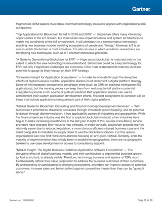 fragmented. SRM leaders must make informed technology decisions aligned with organizational risk
acceptance.
"Top Applications for Blockchain for IoT in 2018 and 2019" — Blockchain offers many interesting
opportunities in the IoT domain, but it demands new implementations and system architectures to
match the constraints of the IoT environment. It will ultimately be a transformative technology
enabling new business models involving ecosystems of people and "things." However, IoT is an
area in which blockchain is most immature. It is also an area in which academic researchers are
developing new techniques, such as IoT-oriented consensus protocols.
"A Guide to Demystifying Blockchain for ERP" — Hype about blockchain is matched only by the
extent to which this new technology is misunderstood. Blockchain could be a key technology for
ERP, but only if significant challenges are overcome. CIOs must understand its maturity level and
potential to gauge its likely impact on their ERP strategy.
"Innovation Insight for Application Ecosystems" — In order to innovate through the disruptive
effects of digital business models, application leaders must implement a digital platform strategy.
Some of the necessary components are already there (such as CRM or business intelligence [BI]
applications), but the missing pieces can keep them from realizing the full platform potential.
Ecosystems provide a rich source of prebuilt solutions that application leaders can use to
complement their custom application development efforts. The best ecosystems to consider will be
these that include applications being already part of their digital platform.
"Market Guide for Blockchain Consulting and Proof-of-Concept Development Services" — With
blockchain's potential to streamline processes through immutable record keeping, and its potential
to disrupt through disintermediation, it has applicability across all industries and geographies. While
the financial services industry was the first to explore blockchain in detail, other industries have
begun to make increasing investments in the last year. In light of this, several consultancy service
providers have changed their focus to new verticals. In these verticals, blockchain projects may be
relatively easier due to reduced regulation, a more obvious efficiency-based business case and the
client being able to mandate its supply chain to use the blockchain solution. For this reason,
organizations can now find niche consultancies focusing on any given vertical. Similarly, while the
majority of experimentation has initially been in established geographies, there are no geographic
barriers to use-case development or access to consultancy support.
"Market Insight: The Digital Business Redefines Application Software Ecosystems" — The
disruptive effect of digital business models, and their contribution to exponential business growth
(or fast extinction), is already visible. Therefore, technology business unit leaders at TSPs must
fundamentally rethink their value proposition to address the business outcomes of their customers.
By orchestrating or participating in emerging ecosystems, providers can improve access to potential
customers, increase sales and better defend against competitive threats than they can by "going it
alone."
Gartner, Inc. | G00352362 Page 15 of 18
 