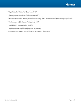 "Hype Cycle for Blockchain Business, 2017"
"Hype Cycle for Blockchain Technologies, 2017"
"Maverick* Research: The Programmable Economy Is the Ultimate Destination for Digital Business"
"Cool Vendors in Blockchain Applications, 2017"
"Cool Vendors in Blockchain Platforms"
"The Disruptive Potential of Blockchain Technology"
"What CIOs Should Tell the Board of Directors About Blockchain"
Gartner, Inc. | G00352362 Page 17 of 18
 