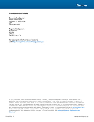 GARTNER HEADQUARTERS
Corporate Headquarters
56 Top Gallant Road
Stamford, CT 06902-7700
USA
+1 203 964 0096
Regional Headquarters
AUSTRALIA
BRAZIL
JAPAN
UNITED KINGDOM
For a complete list of worldwide locations,
visit http://www.gartner.com/technology/about.jsp
© 2018 Gartner, Inc. and/or its affiliates. All rights reserved. Gartner is a registered trademark of Gartner, Inc. and its affiliates. This
publication may not be reproduced or distributed in any form without Gartner's prior written permission. It consists of the opinions of
Gartner's research organization, which should not be construed as statements of fact. While the information contained in this publication
has been obtained from sources believed to be reliable, Gartner disclaims all warranties as to the accuracy, completeness or adequacy of
such information. Although Gartner research may address legal and financial issues, Gartner does not provide legal or investment advice
and its research should not be construed or used as such. Your access and use of this publication are governed by Gartner Usage Policy.
Gartner prides itself on its reputation for independence and objectivity. Its research is produced independently by its research
organization without input or influence from any third party. For further information, see "Guiding Principles on Independence and
Objectivity."
Page 18 of 18 Gartner, Inc. | G00352362
 