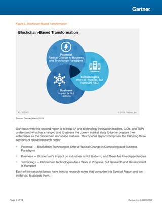 Figure 2. Blockchain-Based Transformation
Source: Gartner (March 2018)
Our focus with this second report is to help EA and technology innovation leaders, CIOs, and TSPs
understand what has changed and to assess the current market state to better prepare their
enterprises as the blockchain landscape matures. This Special Report comprises the following three
sections of related research notes:
■ Potential — Blockchain Technologies Offer a Radical Change in Computing and Business
Paradigms
■ Business — Blockchain's Impact on Industries is Not Uniform, and There Are Interdependencies
■ Technology — Blockchain Technologies Are a Work in Progress, but Research and Development
Is Rampant
Each of the sections below have links to research notes that comprise this Special Report and we
invite you to access them.
Page 6 of 18 Gartner, Inc. | G00352362
 