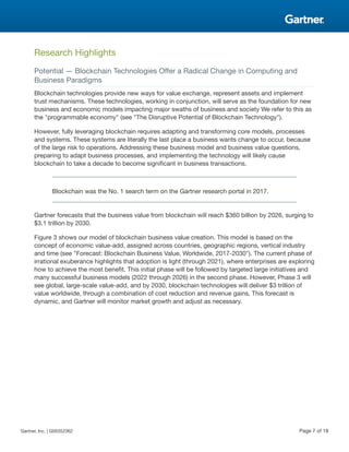 Research Highlights
Potential — Blockchain Technologies Offer a Radical Change in Computing and
Business Paradigms
Blockchain technologies provide new ways for value exchange, represent assets and implement
trust mechanisms. These technologies, working in conjunction, will serve as the foundation for new
business and economic models impacting major swaths of business and society We refer to this as
the "programmable economy" (see "The Disruptive Potential of Blockchain Technology").
However, fully leveraging blockchain requires adapting and transforming core models, processes
and systems. These systems are literally the last place a business wants change to occur, because
of the large risk to operations. Addressing these business model and business value questions,
preparing to adapt business processes, and implementing the technology will likely cause
blockchain to take a decade to become significant in business transactions.
Blockchain was the No. 1 search term on the Gartner research portal in 2017.
Gartner forecasts that the business value from blockchain will reach $360 billion by 2026, surging to
$3.1 trillion by 2030.
Figure 3 shows our model of blockchain business value creation. This model is based on the
concept of economic value-add, assigned across countries, geographic regions, vertical industry
and time (see "Forecast: Blockchain Business Value, Worldwide, 2017-2030"). The current phase of
irrational exuberance highlights that adoption is light (through 2021), where enterprises are exploring
how to achieve the most benefit. This initial phase will be followed by targeted large initiatives and
many successful business models (2022 through 2026) in the second phase. However, Phase 3 will
see global, large-scale value-add, and by 2030, blockchain technologies will deliver $3 trillion of
value worldwide, through a combination of cost reduction and revenue gains. This forecast is
dynamic, and Gartner will monitor market growth and adjust as necessary.
Gartner, Inc. | G00352362 Page 7 of 18
 