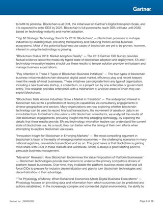 to fulfill its potential. Blockchain is at DD1, the initial level on Gartner's Digital Disruption Scale, and
it is expected to enter DD3 by 2023. Blockchain's full potential to reach DD5 will take until 2030,
based on technology maturity and market adoption.
"Top 10 Strategic Technology Trends for 2018: Blockchain" — Blockchain promises to reshape
industries by enabling trust, providing transparency and reducing friction across business
ecosystems. Most of the potential business use cases of blockchain are yet to be proven; however,
interest in using the technology is growing.
"Blockchain Status 2018: Market Adoption Reality" — The 2018 Gartner CIO Survey provides
factual evidence about the massively hyped state of blockchain adoption and deployment. EA and
technology innovation leaders should use these results to temper solution provider enthusiasm and
manage business expectations.
"Pay Attention to These 4 Types of Blockchain Business Initiatives" — The four types of blockchain
business initiatives (blockchain disruptor, digital asset market, efficiency play and record keeper)
meet the needs of most businesses. These initiatives can originate from any type of organization,
including a new business startup, a consortium, or a project run by one enterprise or government
entity. This research provides enterprises with a mechanism to uncover areas in which they can
exploit blockchain.
"Blockchain Trials Across Industries Show a Market in Transition" — The widespread interest in
blockchain has led to a proliferation of testing its capabilities via consultancy engagements in
diverse geographies and sectors. Many organizations are now exploring whether blockchain
technology can be used to record financial transactions, the movement of assets or data in an
immutable form. In Gartner's discussions with blockchain consultants, we analyzed the results of
398 blockchain engagements, providing insight into this emerging technology. By exploring the
details that these results provide, EA and technology innovation leaders can understand the current
state of blockchain use. As a result, they can better refine the timing of their own efforts when
attempting to explore blockchain use cases.
"Innovation Insight for Blockchain in Emerging Markets" — The most compelling argument in
blockchain's favor is the reality of emerging market economies — the challenging scenarios in many
national registries, real-estate transactions and so on. The good news is that blockchain is gaining
mind share with CIOs in these markets and worldwide, which is always a good starting point to
persuade business management.
"Maverick* Research: How Blockchain Undermines the Value Proposition of Platform Businesses"
— Blockchain technologies provide mechanisms to undercut the primary competitive drivers of
platform-based businesses. Over time, they invalidate the platform business model itself and will
force CIOs to prepare for industry decentralization and plan to turn blockchain technologies and
decentralization to their advantage.
"The Physiology of Money: When Behavioral Economics Meets Digital Business Ecosystems" —
Physiology focuses on providing data and information from which outcomes can be predicted and
actions established. In the increasingly complex and connected digital environments, the ability to
Gartner, Inc. | G00352362 Page 9 of 18
 