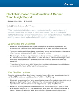 Blockchain-Based Transformation: A Gartner
Trend Insight Report
Published: 27 March 2018 ID: G00352362
Analyst(s): Rajesh Kandaswamy, David Furlonger
While blockchain holds long-term promise in transforming business and
society, there is little evidence in short-term reality. This Special Report
highlights the scope of this transformation, how it impacts various industries,
and the current state and evolution of these technologies.
Opportunities and Challenges
■ Blockchain technologies offer new ways to exchange value, represent digital assets and
implement trust mechanisms, but successful enterprise production examples remain rare.
■ Technology leaders are intrigued by the capabilities of blockchain, but they are unclear exactly
where business value can be achieved in the enterprise context.
■ Most enterprise blockchain experiments are an attempt to improve today's business process,
but in most of those cases, blockchain is no better than proven enterprise technologies. These
centralized renovations distract enterprises from other innovative possibilities offered by
blockchain.
■ The evolution of blockchain is rapid, but significant business challenges and technology gaps
remain before blockchain is fully ready for widespread use.
What You Need to Know
Enterprise architecture (EA) and technology innovation leaders, CIOs, and technology and service
providers (TSPs) seeking to exploit blockchain should know the following.
■ Blockchain technologies offer a set of capabilities that provide for new business and computing
paradigms. Exploiting blockchain will demand that enterprises be willing to embrace
decentralization in their business models and processes. It is not straightforward.
■ Blockchain technologies should not be treated as just another arrow in your quiver to solve
enterprise efficiency issues. Such an approach will prove costly and have a high likelihood of
failure. Focus on reimagining by using design thinking, rather than merely replatforming.
 