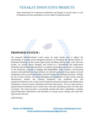 VENAKAT INNOVATIVE PROJECTS
Mobile:+91 9966499110 Visit:www.venkatprojects.com
Email:venkatinnovativeprojects@gmail.com
robust mechanisms for verifying the authenticity and integrity of records, there is a risk
of fraudulent activities and disputes over the validity of legal documents.
PROPOSED SYSTEM :
The proposed blockchain-based e-vault system for legal records aims to address the
shortcomings of existing record management practices by leveraging the inherent features of
blockchain technology. In this system, legal records, including contracts, deeds, wills, and court
records, are securely stored, managed, and verified on a decentralized and tamper-proof
blockchain network.Each legal document is encrypted, timestamped, and stored as a transaction
on the blockchain, ensuring its integrity and immutability. Smart contracts, self-executing
contracts with predefined rules and conditions, are utilized to automate various aspects of record
management, such as access permissions, document sharing, and verification processes. Through
the use of smart contracts, the system streamlines the management of legal records, reducing
administrative burdens and ensuring compliance with predefined rules and
regulations.Furthermore, the e-vault system incorporates advanced encryption and authentication
mechanisms to protect sensitive information and ensure data privacy. Access to legal records is
granted based on predefined access control rules, with users maintaining control over their data
sovereignty. The system provides a user-friendly interface that allows stakeholders, including
legal professionals, organizations, and individuals, to securely access, manage, and verify their
legal records with ease.
ADVANTGES :
 