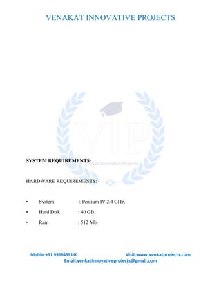 VENAKAT INNOVATIVE PROJECTS
Mobile:+91 9966499110 Visit:www.venkatprojects.com
Email:venkatinnovativeprojects@gmail.com
SYSTEM REQUIREMENTS:
HARDWARE REQUIREMENTS:
• System : Pentium IV 2.4 GHz.
• Hard Disk : 40 GB.
• Ram : 512 Mb.
 