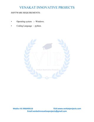 VENAKAT INNOVATIVE PROJECTS
Mobile:+91 9966499110 Visit:www.venkatprojects.com
Email:venkatinnovativeprojects@gmail.com
SOFTWARE REQUIREMENTS:
• Operating system : - Windows.
• Coding Language : python.
 