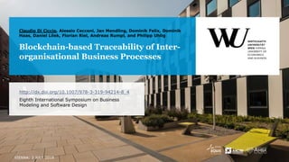 Blockchain-based Traceability of Inter-
organisational Business Processes
Claudio Di Ciccio, Alessio Cecconi, Jan Mendling, Dominik Felix, Dominik
Haas, Daniel Lilek, Florian Riel, Andreas Rumpl, and Philipp Uhlig
http://dx.doi.org/10.1007/978-3-319-94214-8_4
Eighth International Symposium on Business
Modeling and Software Design
VIENNA: 3 JULY 2018
 