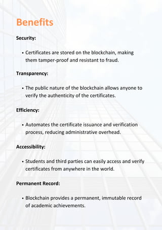 Benefits
Security:
Certificates are stored on the blockchain, making
them tamper-proof and resistant to fraud.
Transparency:
The public nature of the blockchain allows anyone to
verify the authenticity of the certificates.
Efficiency:
Automates the certificate issuance and verification
process, reducing administrative overhead.
Accessibility:
Students and third parties can easily access and verify
certificates from anywhere in the world.
Permanent Record:
Blockchain provides a permanent, immutable record
of academic achievements.
 