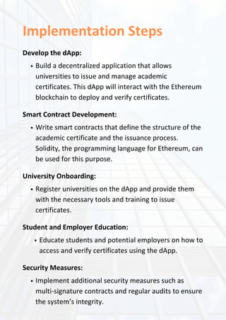Implementation Steps
Develop the dApp:
Build a decentralized application that allows
universities to issue and manage academic
certificates. This dApp will interact with the Ethereum
blockchain to deploy and verify certificates.
Smart Contract Development:
Write smart contracts that define the structure of the
academic certificate and the issuance process.
Solidity, the programming language for Ethereum, can
be used for this purpose.
University Onboarding:
Register universities on the dApp and provide them
with the necessary tools and training to issue
certificates.
Student and Employer Education:
Educate students and potential employers on how to
access and verify certificates using the dApp.
Security Measures:
Implement additional security measures such as
multi-signature contracts and regular audits to ensure
the system’s integrity.
 