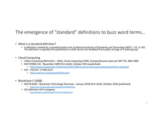 The emergence of “standard” definitions to buzz word terms…
• What is a standard definition?
• A definition created by a standards body such as National Institute of Standards and Technology (NIST) – US, or ISO.
The definition is typically first published as a draft version for feedback from public at large or a select group.
• Cloud Computing
• Utility Computing (McCarthy – 1961), Cloud computing (1996, Compaq Business plan per MIT TR), AWS 2006
• NIST.SP.800-145 - November 2009 (first draft), October 2011 (published).
• https://www.nist.gov/news-events/news/2011/10/final-version-nist-cloud-computing-definition-published
• ISO – ISO/IEC 17788:2014
• https://www.iso.org/standard/60544.html
• Blockchain (~2008)
• NIST.IR.8202 - Blockchain Technology Overview – January 2018 (first draft), October 2018 (published)
• https://csrc.nist.gov/publications/detail/nistir/8202/final
• ISO definition still in progress
• https://www.iso.org/standard/73771.html?browse=tc
11
 