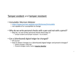 Tamper evident and tamper resistant
• Immutable: Merriam-Webster
• https://www.merriam-webster.com/dictionary/immutable
• not capable of or susceptible to change
• Why do we write personal checks with a pen and not with a pencil?
• May be, no one writes personal checks these days J
• tamper evident and tamper resistant – to an extent
• Can a (distributed) digital ledger be changed?
• Of course!
• How to detect changes to a (distributed) digital ledger and prevent changes?
• Detect changes: audit logs
• Prevent changes: authz, authn (requires identity)
16
 