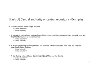 [Lack of] Central authority or central repository - Examples
• I run a database on my single machine.
• Central repository?
• Central authority?
• A big search engine has a massive farm of distributed machines connected over network, that work
together to respond to search queries.
• Central repository?
• Central authority?
• A music file-sharing system (Napster) has a central list of which users have files, but files are
downloaded peer-to-peer.
• Central authority?
• Central repository?
• A file-sharing network has a distributed index of files and file chunks.
• Central repository?
• Central authority?
17
 