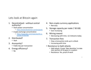 Lets look at Bitcoin again
1. Decentralized – without central
authority?
• Hash power concentration
• https://www.blockchain.com/en/pools
• Crypto exchange concentration
• https://www.bbc.com/news/world-us-
canada-47203706
2. Distributed?
• Yeah
3. Anonymity?
• Public key per transaction
4. Energy efficiency?
• No
4. Non-crypto currency applications
• Not easy
5. Storage capacity per node (~30 GB)
• Ever increasing
6. Mining reward
• Decreasing with time. 12.5 bitcoins today
7. Transaction fees
• How a transaction ends up in a block
• Increasing with time
• Resistance to Sybil attacks
• Sybil attack: Create ‘fake identities’ to take
over portion of id space in a system
• Resistance: Yes, proof of work
18
 
