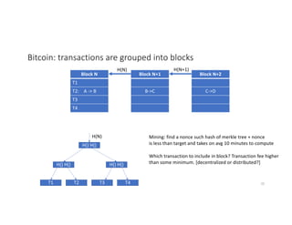Bitcoin: transactions are grouped into blocks
Block N
T1
T2: A -> B
T3
T4
Block N+1
B->C
Block N+2
C->D
H(N) H(N+1)
T1 T2 T3 T4
H() H() H() H()
H() H()
H(N) Mining: find a nonce such hash of merkle tree + nonce
is less than target and takes on avg 10 minutes to compute
Which transaction to include in block? Transaction fee higher
than some minimum. [decentralized or distributed?]
20
 