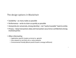 The design options in Blockchain
• Scalability – as many nodes as possible
• Performance – write to chain as quickly as possible
• Anonymity (or conversely, strong identity) – not “easily traceable” back to entity
• Privacy – keep transactions data and transaction occurrence confidential among
involved parties
• Often informed by:
• Application-specific (crypto-currency) vs. agnostic
• One network to rule them all vs. many networks
• Environmental friendly (Bitcoin proof-of-work is energy inefficient)
22
 