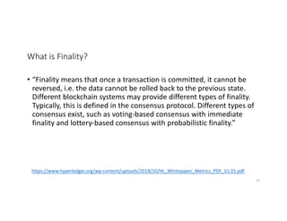 What is Finality?
• “Finality means that once a transaction is committed, it cannot be
reversed, i.e. the data cannot be rolled back to the previous state.
Different blockchain systems may provide different types of finality.
Typically, this is defined in the consensus protocol. Different types of
consensus exist, such as voting-based consensus with immediate
finality and lottery-based consensus with probabilistic finality.”
https://www.hyperledger.org/wp-content/uploads/2018/10/HL_Whitepaper_Metrics_PDF_V1.01.pdf
26
 