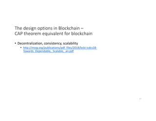 The design options in Blockchain –
CAP theorem equivalent for blockchain
• Decentralization, consistency, scalability
• http://msrg.org/publications/pdf_files/2018/bcbi-icdcs18-
Towards_Dependable,_Scalable,_an.pdf
27
 