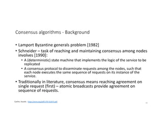 Consensus algorithms - Background
• Lamport Byzantine generals problem [1982]
• Schneider – task of reaching and maintaining consensus among nodes
involves [1990]:
• A (deterministic) state machine that implements the logic of the service to be
replicated
• A consensus protocol to disseminate requests among the nodes, such that
each node executes the same sequence of requests on its instance of the
service.
• Traditionally in literature, consensus means reaching agreement on
single request (first) – atomic broadcasts provide agreement on
sequence of requests.
Cachin, Vucolic - https://arxiv.org/pdf/1707.01873.pdf
30
 