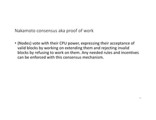Nakamoto consensus aka proof of work
• (Nodes) vote with their CPU power, expressing their acceptance of
valid blocks by working on extending them and rejecting invalid
blocks by refusing to work on them. Any needed rules and incentives
can be enforced with this consensus mechanism.
33
 