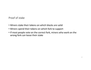 Proof of stake
• Miners stake their tokens on which blocks are valid
• Miners spend their tokens on which fork to support
• If most people vote on the correct fork, miners who work on the
wrong fork can loose their stake
34
 