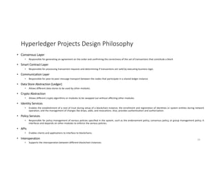 Hyperledger Projects Design Philosophy
• Consensus Layer
• Responsible for generating an agreement on the order and confirming the correctness of the set of transactions that constitute a block
• Smart Contract Layer
• Responsible for processing transaction requests and determining if transactions are valid by executing business logic.
• Communication Layer
• Responsible for peer-to-peer message transport between the nodes that participate in a shared ledger instance
• Data Store Abstraction (Ledger)
• Allows different data-stores to be used by other modules.
• Crypto Abstraction
• Allows different crypto algorithms or modules to be swapped out without affecting other modules.
• Identity Services
• Enables the establishment of a root of trust during setup of a blockchain instance, the enrollment and registration of identities or system entities during network
operation, and the management of changes like drops, adds, and revocations. Also, provides authentication and authorization.
• Policy Services
• Responsible for policy management of various policies specified in the system, such as the endorsement policy, consensus policy, or group management policy. It
interfaces and depends on other modules to enforce the various policies.
• APIs
• Enables clients and applications to interface to blockchains.
• Interoperation
• Supports the interoperation between different blockchain instances
38
 