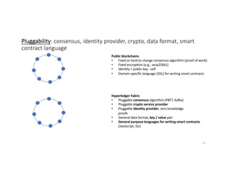 Pluggability: consensus, identity provider, crypto, data format, smart
contract language
Public blockchains
• Fixed or hard to change consensus algorithm (proof of work)
• Fixed encryption (e.g., secp256k1)
• Identity = public key - self
• Domain specific language (DSL) for writing smart contracts
Hyperledger Fabric
• Pluggable consensus algorithm (PBFT, Kafka)
• Pluggable crypto service provider
• Pluggable identity provider, zero knowledge
proofs
• General data format, key / value pair
• General purpose languages for writing smart contracts
(Javascript, Go)
43
 