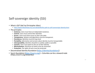 Self-sovereign identity (SSI)
• What is SSI? (def. by Christopher Allen)
• http://www.lifewithalacrity.com/2016/04/the-path-to-self-soverereign-identity.html
• The principles
• Existence. Users must have an independent existence.
• Control. Users must control their identities.
• Access. Users must have access to their own data.
• Transparency. Systems and algorithms must be transparent.
• Persistence. Identities must be long-lived.
• Portability. Information and services about identity must be transportable.
• Interoperability. Identities should be as widely usable as possible.
• Consent. Users must agree to the use of their identity.
• Minimalization. Disclosure of claims must be minimized.
• Protection. The rights of users must be protected.
• Decentralized identity foundation (https://identity.foundation/)
• Sovrin foundation (https://sovrin.org/) – Columbia can be a steward node
(https://sovrin.org/stewards/)
51
 
