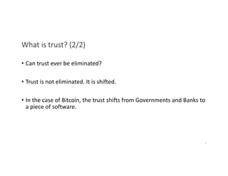What is trust? (2/2)
• Can trust ever be eliminated?
• Trust is not eliminated. It is shifted.
• In the case of Bitcoin, the trust shifts from Governments and Banks to
a piece of software.
7
 