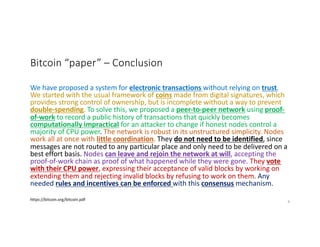 Bitcoin “paper” – Conclusion
We have proposed a system for electronic transactions without relying on trust.
We started with the usual framework of coins made from digital signatures, which
provides strong control of ownership, but is incomplete without a way to prevent
double-spending. To solve this, we proposed a peer-to-peer network using proof-
of-work to record a public history of transactions that quickly becomes
computationally impractical for an attacker to change if honest nodes control a
majority of CPU power. The network is robust in its unstructured simplicity. Nodes
work all at once with little coordination. They do not need to be identified, since
messages are not routed to any particular place and only need to be delivered on a
best effort basis. Nodes can leave and rejoin the network at will, accepting the
proof-of-work chain as proof of what happened while they were gone. They vote
with their CPU power, expressing their acceptance of valid blocks by working on
extending them and rejecting invalid blocks by refusing to work on them. Any
needed rules and incentives can be enforced with this consensus mechanism.
https://bitcoin.org/bitcoin.pdf 8
 