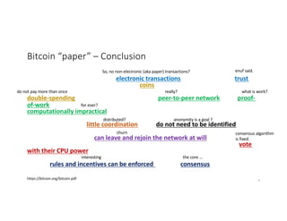 Bitcoin “paper” – Conclusion
We have proposed a system for electronic transactions without relying on trust.
We started with the usual framework of coins made from digital signatures, which
provides strong control of ownership, but is incomplete without a way to prevent
double-spending. To solve this, we proposed a peer-to-peer network using proof-
of-work to record a public history of transactions that quickly becomes
computationally impractical for an attacker to change if honest nodes control a
majority of CPU power. The network is robust in its unstructured simplicity. Nodes
work all at once with little coordination. They do not need to be identified, since
messages are not routed to any particular place and only need to be delivered on a
best effort basis. Nodes can leave and rejoin the network at will, accepting the
proof-of-work chain as proof of what happened while they were gone. They vote
with their CPU power, expressing their acceptance of valid blocks by working on
extending them and rejecting invalid blocks by refusing to work on them. Any
needed rules and incentives can be enforced with this consensus mechanism.
https://bitcoin.org/bitcoin.pdf
So, no non-electronic (aka paper) transactions? enuf said.
do not pay more than once really? what is work?
for ever?
distributed? anonymity is a goal ?
churn consensus algorithm
is fixed.
interesting the core …
9
 