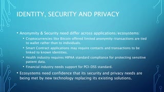 IDENTITY, SECURITY AND PRIVACY
• Anonymity & Security need differ across applications/ecosystems:
• Cryptocurrencies like Bitcoin offered limited anonymity-transactions are tied
to wallet rather than to individuals.
• Smart Contract applications may require contacts and transactions to be
linked to known identities.
• Health industry requires HIPAA standard compliance for protecting sensitive
patient data.
• Financial industry needs support for PCI-DSS standard.
• Ecosystems need confidence that its security and privacy needs are
being met by new technology replacing its existing solutions.
 