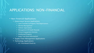 APPLICATIONS: NON-FINANCIAL
• Non-Financial Applications:
• Government Service Applications
• Land Transfers & Property Title Registrations
• Identity Management
• Vehicle registrations
• Management Of Health Records
• Citizen Engagement Services
• Intellectual Property
• Audit Trail (Govt Information)
• Supply Chain Management Applications
• Technology Applications:
• IoT, Distributed Cloud etc.
 