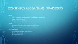 CONSENSUS ALGORITHMS: TRADEOFFS
• PoW
• Low Throughput, Higher latency, Large Power Consumption
• Large & Open Network
• Crypto-currency applications
• PoS
• Similar to POW but Power Consumption Efficient.
• Complex to implement-could be made faster.
• BFT Variants:
• High Throughput and Lower Latency
• Small & Closed Network
• Enterprise Solutions
 