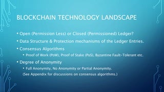 BLOCKCHAIN TECHNOLOGY LANDSCAPE
• Open (Permission Less) or Closed (Permissioned) Ledger?
• Data Structure & Protection mechanisms of the Ledger Entries.
• Consensus Algorithms
• Proof of Work (PoW), Proof of Stake (PoS), Byzantine Fault-Tolerant etc.
• Degree of Anonymity
• Full Anonymity, No Anonymity or Partial Anonymity.
(See Appendix for discussions on consensus algorithms.)
 