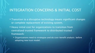INTEGRATION CONCERNS & INITIAL COST
• Transition to a disruptive technology means significant changes
or complete replacement of existing system.
• Heavy initial cost for organizations to transition from
centralized trusted framework to distributed trusted
framework:
• Organizations need to strategize and do cost-benefit analysis before
adopting new trust model.
 