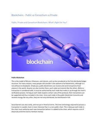 Blockchains - Public vs Consortium vs Private
Public, Private and Consortium Blockchains: What’s Right For You?
Public Blockchain
This is the model of Bitcoin, Ethereum, and Litecoin, and can be considered as the first distributed ledger
structure. For many reasons, many people still consider it the epitome of all blockchains, although it is
not without its drawbacks. Simply put, public blockchains can receive and send transactions from
anyone in the world. Anyone can also monitor them, each node can transmit like the others. Before a
transaction is considered valid, it must be authorized by each node that makes it up through the chain's
verification process. As long as each node respects certain rules of the protocol, their transactions can
be supported and thus included in the chain. Since each node in the public blockchain transmits and
receives energy like any other, they are not only distributed, but distributed in full.
Social barriers are also costly, and not just in financial terms. The time and energy required to process a
transaction in a public chain is more intensive than in a non-public chain. This is because each node in
the chain must authorize each new transaction before it is added to the chain, which requires a lot of
electricity and time (not to mention money).
 