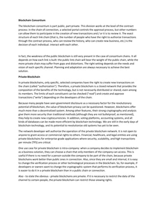 Blockchain Consortium
The blockchain consortium is part public, part private. This division works at the level of the contract
process: in the chain of connection, a selected portal controls the approval process, but other numbers
can allow them to participate in the creation of new transactions and / or it is to review it. The exact
structure of each link chain (that is, the number of people who have the right to authorize transactions
through the contract process, who can review the history, who can create new business, etc.) is the
decision of each individual. interact with each other.
In fact, the weakness of the public blockchain is still very present in the case of consortium chains. It all
depends on how each link is built: the public link chain will bear the weight of the public chain, while the
more private chain may suffer from gaps and distortions. The right setting depends on the needs and
vision of each specific channel. Planning and adaptation are always necessary to achieve the best
solution.
Private Blockchain
In private blockchains, only specific, selected companies have the right to create new transactions on
the chain (called "authorization"). Therefore, a private blockchain is a closed network that provides the
composition of the benefits of the technology, but is not necessarily distributed or shared, even among
its members. The limits of each constituent can be checked ("read") and create and approve
transactions ("write") depending on the developers of the chain.
Because many people have seen government disclosure as a necessary factor for the revolutionary
potential of blockchain, the value of blockchain privacy can be questioned. However, blockchains offer
much more than a decentralized system. Among other features, their strong cryptography and analysis
give them more security than traditional methods (although they are not bulletproof, as mentioned),
they help to create new cryptocurrencies. In addition, voting platforms, accounting systems, and all
kinds of databases can be made more efficient by blockchain technology. We are still in the early days of
blockchain technology, and its potential to revolutionize old systems has yet to be seen.
The network developer will authorize the operation of the private blockchain network. It is not open to
anyone to grant access or commercial rights to others. Financial, healthcare, and legal entities are using
private blockchains for enterprise-grade applications where security, scalability, and high transactions
per minute (TPS) are critical.
One use case for private blockchain is intra-company: when a company decides to implement blockchain
as a business solution, they can choose a chain that only members of the company can access. This is
useful if there is no need for a person outside the company to be part of the chain, because private
blockchains work better than public ones in connection. Also, since they are small and internal, it is easy
to change the verification process or other technological processes in the blockchain. So, for example, if
developers or owners want to change the cryptographic system that performs its verification process, it
is easier to do it in a private blockchain than in a public chain or connection.
Also - to state the obvious - private blockchains are private. If it is necessary to restrict the data of the
channel to certain people, the private blockchain can restrict those viewing rights.
 