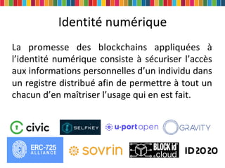 Identité numérique
La promesse des blockchains appliquées à
l’identité numérique consiste à sécuriser l’accès
aux informations personnelles d’un individu dans
un registre distribué afin de permettre à tout un
chacun d’en maîtriser l’usage qui en est fait.
 