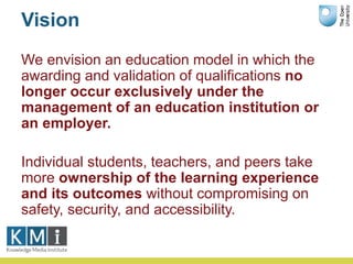 Vision
We envision an education model in which the
awarding and validation of qualifications no
longer occur exclusively under the
management of an education institution or
an employer.
Individual students, teachers, and peers take
more ownership of the learning experience
and its outcomes without compromising on
safety, security, and accessibility.
 