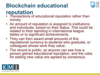 Blockchain educational
reputation
• Transactions of educational reputation rather than
money.
• An amount of reputation is assigned to institutions
and individuals, based on their status. This could be
related to their standing in international league
tables or to significant achievements.
• They can then award small amounts of this
reputational currency to students who graduate, or
colleagues whose work they value.
• The record is public, so anyone can see how a
person gained educational reputation, and the rules
for adding new value are agreed by consensus.
 