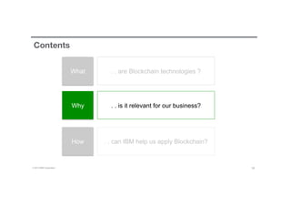 © 2016 IBM Corporation 16
Contents
What
Why
How
. . are Blockchain technologies ?
. . is it relevant for our business?
. . can IBM help us apply Blockchain?
 