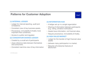 © 2016 IBM Corporation 19
Patterns for Customer Adoption
(1) INTERNAL LEDGER
•  Ledger for internal reporting, audit and
compliance, 
•  Consistent view of key business assets,
•  Provenance, immutability & ﬁnality more
important than consensus. 
•  Access to auditor and regulator
(2) CONSORTIUM SHARED LEDGER
•  Created by a small set of participants
•  share reference data between themselves
and consumers. 
•  Consistent real-time view of key information
(3) INFORMATION HUB
•  A ledger set up in a single organization 
•  Sharing of information between participants
(e.g. voting, dividend notiﬁcation)
•  Assets have information, not ﬁnancial value, 
•  Require provenance, immutability & ﬁnality.
(4) HIGH VALUE MARKET
•  Ledger for the transfer of high ﬁnancial value
assets 
•  between many participants in a market. 
•  Requires all enterprise features of
Blockchain 
How?
 
