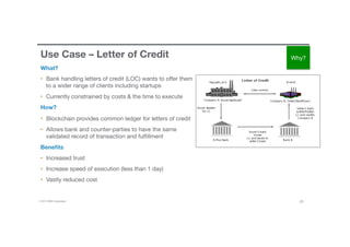 © 2016 IBM Corporation 20
Use Case – Letter of Credit
What?
•  Bank handling letters of credit (LOC) wants to oﬀer them
to a wider range of clients including startups 
•  Currently constrained by costs & the time to execute
How?
•  Blockchain provides common ledger for letters of credit
•  Allows bank and counter-parties to have the same
validated record of transaction and fulﬁllment
Beneﬁts
•  Increased trust
•  Increase speed of execution (less than 1 day)
•  Vastly reduced cost
Why?
 
