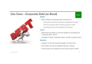 © 2016 IBM Corporation 21
Use Case – Corporate Debt (or Bond)
What?
•  Bank holding a corporate debt would like to 
–  pay vendors quickly for transactions validated by the client 
–  allow the corporate client to see the payment is made 
–  provide government with oversight of the process
How?
•  Blockchain provides a common ledger for recording the
corporate debt / bond, 
•  available to bank, corporate client, vendors & government.
Beneﬁts
•  Speeds up vendor payments bigger net discounts
•  Eliminates risk and accelerates decision making
•  Owning bank can spread the cost across each market.
Why?
 