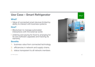 © 2016 IBM Corporation 23
Use Case – Smart Refrigerator 
What?
•  Value of connected smart devices limited by
ability to interact with business systems
How?
•  Blockchain to manage automated
interactions with the external world
•  ordering and paying for food to arranging for
its own software upgrades and tracking its
warranty.  
Beneﬁts
1.  business value from connected technology
2.  eﬃciencies in network and supply chains.
3.  status transparent to all network members
Why?
 