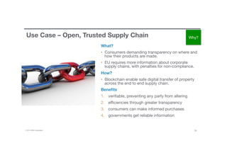 © 2016 IBM Corporation 24
Use Case – Open, Trusted Supply Chain
What?
•  Consumers demanding transparency on where and
how their products are made. 
•  EU requires more information about corporate
supply chains, with penalties for non-compliance. 
How?
•  Blockchain enable safe digital transfer of property
across the end to end supply chain. 
Beneﬁts
1.  veriﬁable, preventing any party from altering 
2.  eﬃciencies through greater transparency
3.  consumers can make informed purchases
4.  governments get reliable information
Why?
 