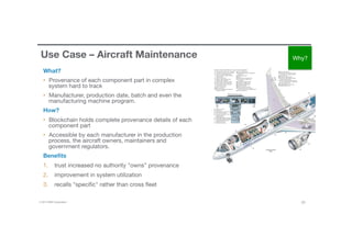 © 2016 IBM Corporation 25
Use Case – Aircraft Maintenance
What?
•  Provenance of each component part in complex
system hard to track
•  Manufacturer, production date, batch and even the
manufacturing machine program.
How?
•  Blockchain holds complete provenance details of each
component part
•  Accessible by each manufacturer in the production
process, the aircraft owners, maintainers and
government regulators. 
Beneﬁts
1.  trust increased no authority "owns” provenance 
2.  improvement in system utilization 
3.  recalls "speciﬁc" rather than cross ﬂeet
Why?
 